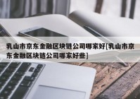 乳山市京东金融区块链公司哪家好[乳山市京东金融区块链公司哪家好些]