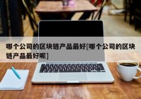 哪个公司的区块链产品最好[哪个公司的区块链产品最好呢]